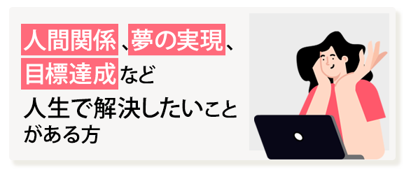 人間関係、夢の実現、目標達成など人生で解決したいことがある方