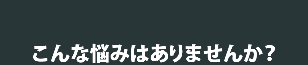 こんな悩みはありませんか？